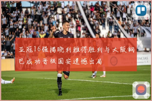 亚冠16强揭晓利雅得胜利与大阪钢巴成功晋级国安遗憾出局
