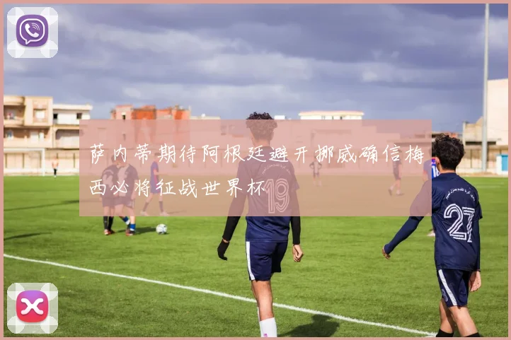 萨内蒂期待阿根廷避开挪威确信梅西必将征战世界杯