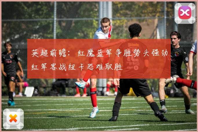 英超前瞻：红魔蓝军争胜势头强劲红军客战纽卡恐难取胜