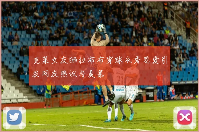 克莱女友晒拉布布穿球衣秀恩爱引发网友热议与羡慕