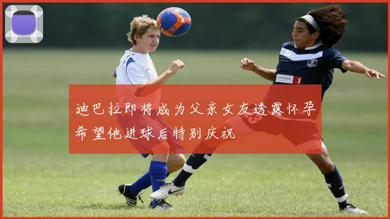 迪巴拉即将成为父亲女友透露怀孕希望他进球后特别庆祝