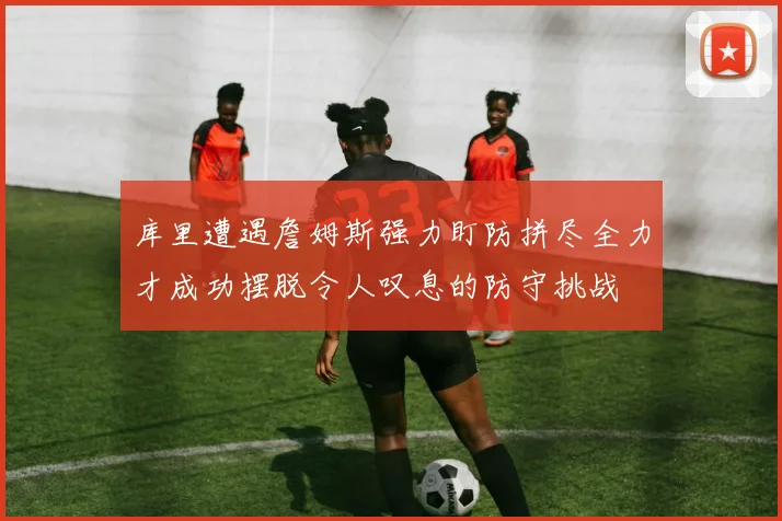 库里遭遇詹姆斯强力盯防拼尽全力才成功摆脱令人叹息的防守挑战