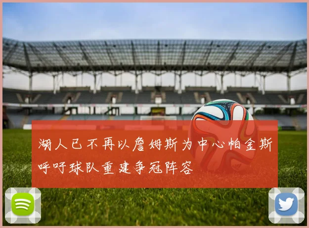 湖人已不再以詹姆斯为中心帕金斯呼吁球队重建争冠阵容