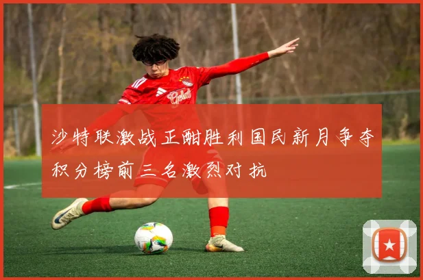 沙特联激战正酣胜利国民新月争夺积分榜前三名激烈对抗