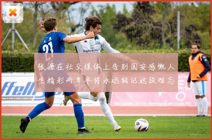 张源在社交媒体上告别国安感慨人生精彩两年半将永远铭记这段难忘故事