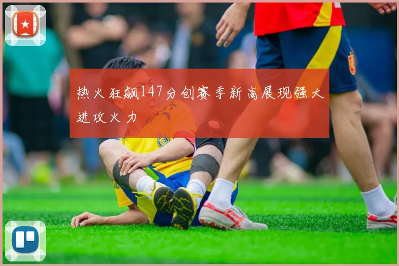 热火狂飙147分创赛季新高展现强大进攻火力