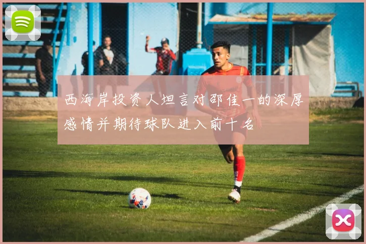 西海岸投资人坦言对邵佳一的深厚感情并期待球队进入前十名