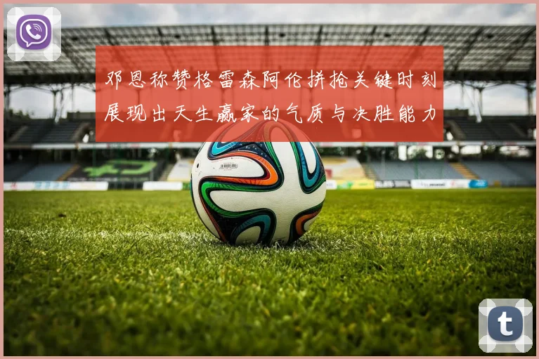 邓恩称赞格雷森阿伦拼抢关键时刻展现出天生赢家的气质与决胜能力