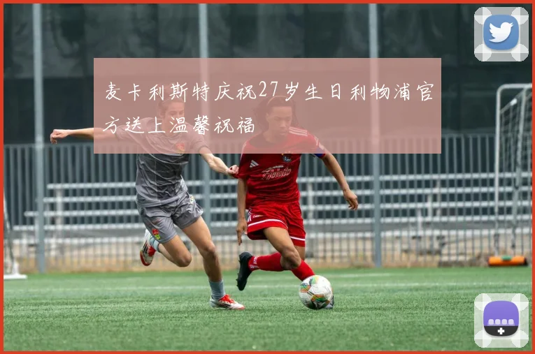 麦卡利斯特庆祝27岁生日利物浦官方送上温馨祝福